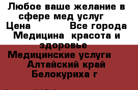 Любое ваше желание в сфере мед.услуг. › Цена ­ 1 100 - Все города Медицина, красота и здоровье » Медицинские услуги   . Алтайский край,Белокуриха г.